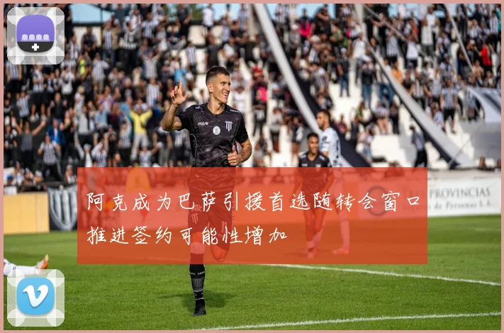 阿克成为巴萨引援首选随转会窗口推进签约可能性增加