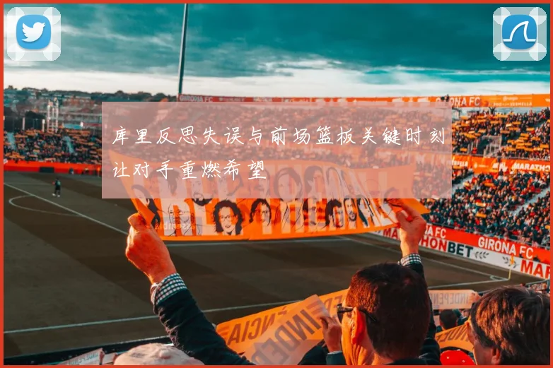 库里反思失误与前场篮板关键时刻让对手重燃希望