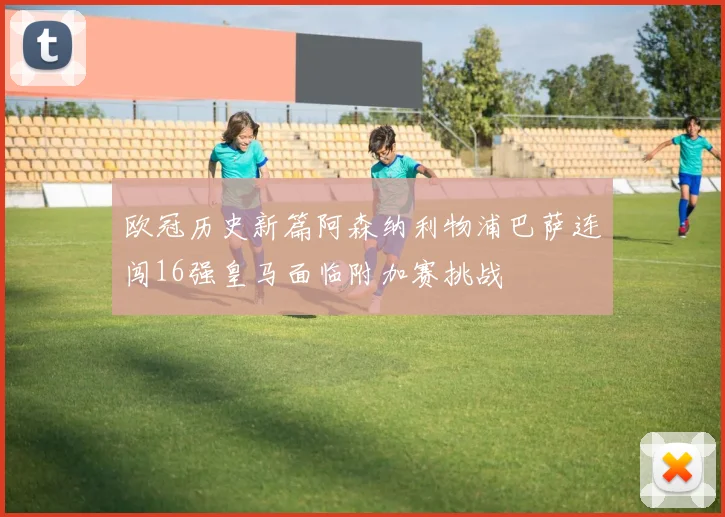 欧冠历史新篇阿森纳利物浦巴萨连闯16强皇马面临附加赛挑战