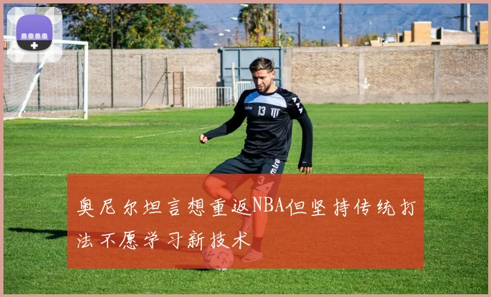 奥尼尔坦言想重返NBA但坚持传统打法不愿学习新技术