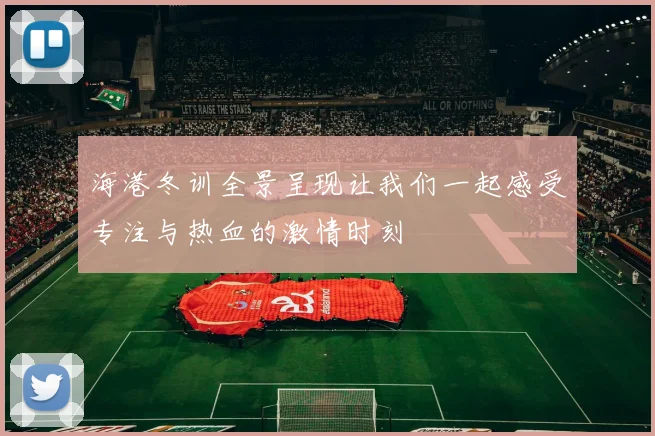 海港冬训全景呈现让我们一起感受专注与热血的激情时刻