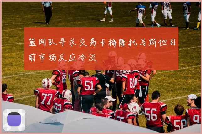 篮网队寻求交易卡梅隆托马斯但目前市场反应冷淡