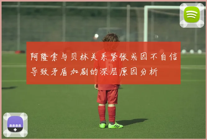 阿隆索与贝林关系紧张或因不自信导致矛盾加剧的深层原因分析