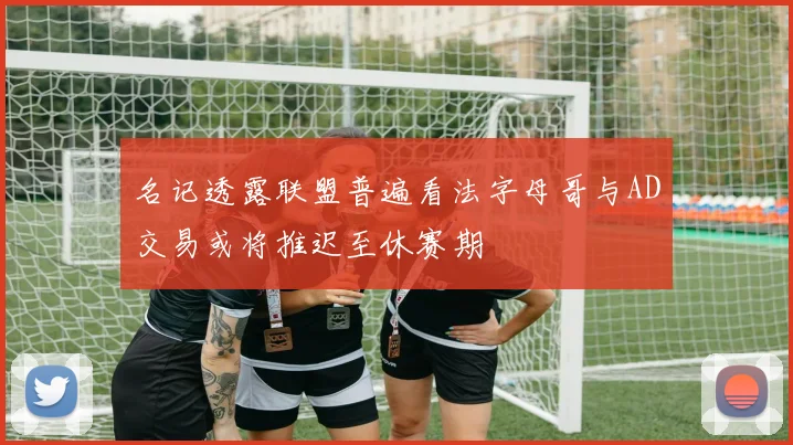 名记透露联盟普遍看法字母哥与AD交易或将推迟至休赛期