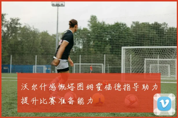 沃尔什感慨塔图姆霍福德指导助力提升比赛准备能力