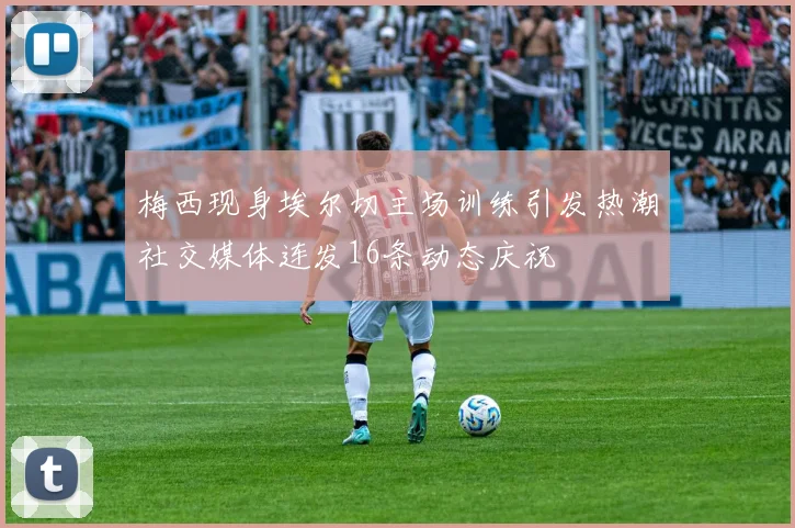 梅西现身埃尔切主场训练引发热潮社交媒体连发16条动态庆祝