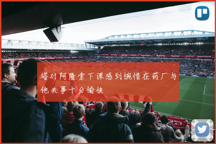 塔对阿隆索下课感到惋惜在药厂与他共事十分愉快