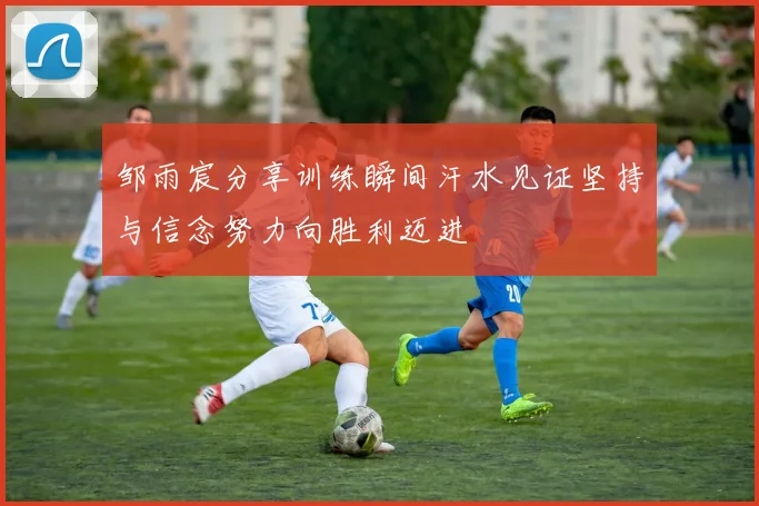 邹雨宸分享训练瞬间汗水见证坚持与信念努力向胜利迈进
