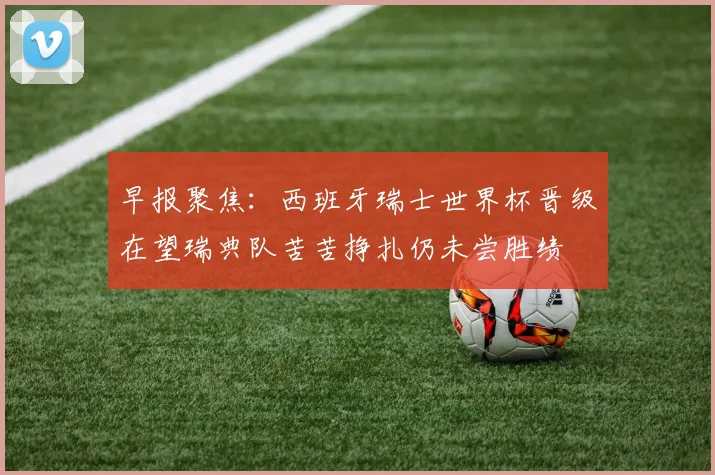 早报聚焦：西班牙瑞士世界杯晋级在望瑞典队苦苦挣扎仍未尝胜绩