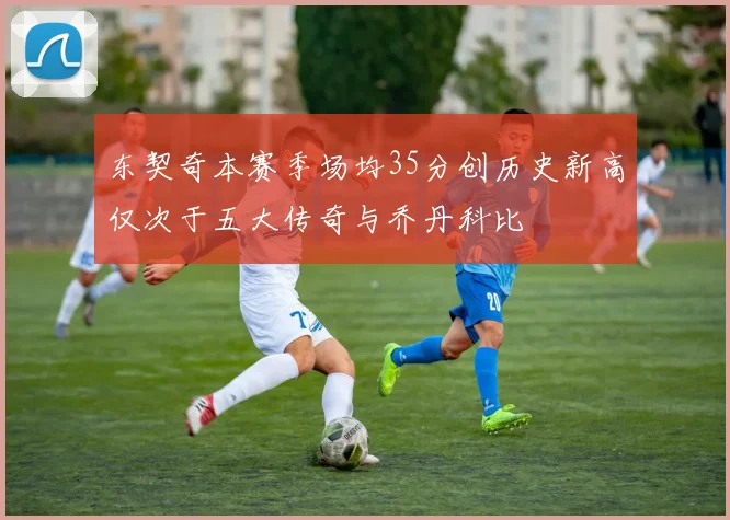 东契奇本赛季场均35分创历史新高仅次于五大传奇与乔丹科比