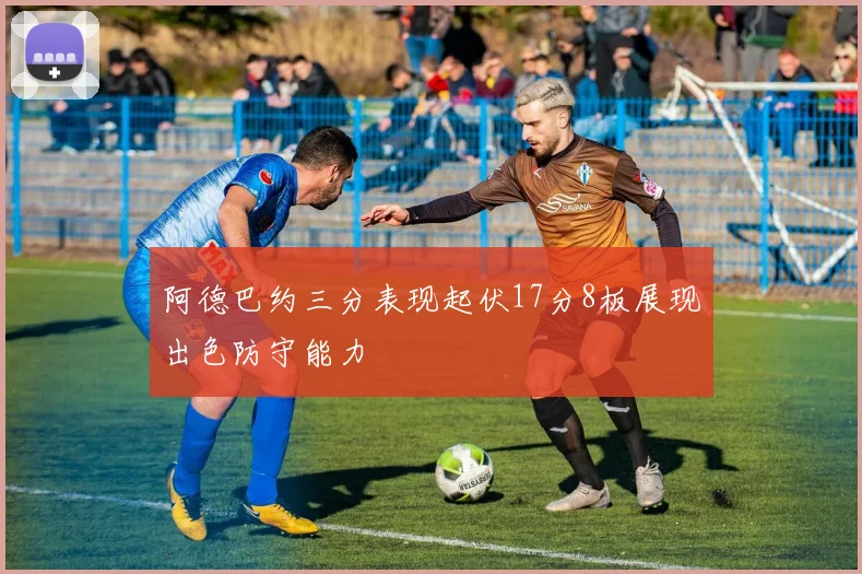 阿德巴约三分表现起伏17分8板展现出色防守能力