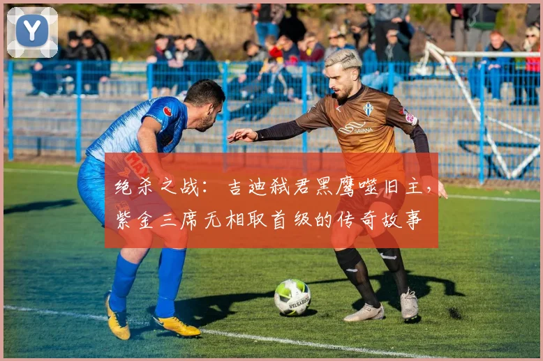 绝杀之战：吉迪弑君黑鹰噬旧主，紫金三席无相取首级的传奇故事