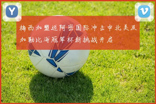 梅西加盟迈阿密国际冲击中北美及加勒比海冠军杯新挑战开启