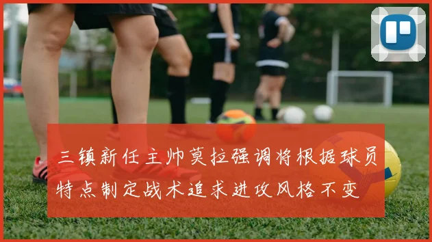 三镇新任主帅莫拉强调将根据球员特点制定战术追求进攻风格不变