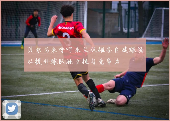贝尔戈米呼吁米兰双雄各自建球场以提升球队独立性与竞争力