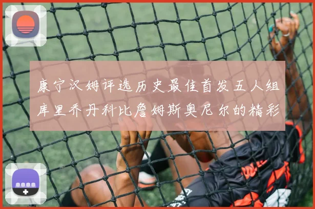 康宁汉姆评选历史最佳首发五人组库里乔丹科比詹姆斯奥尼尔的精彩分析