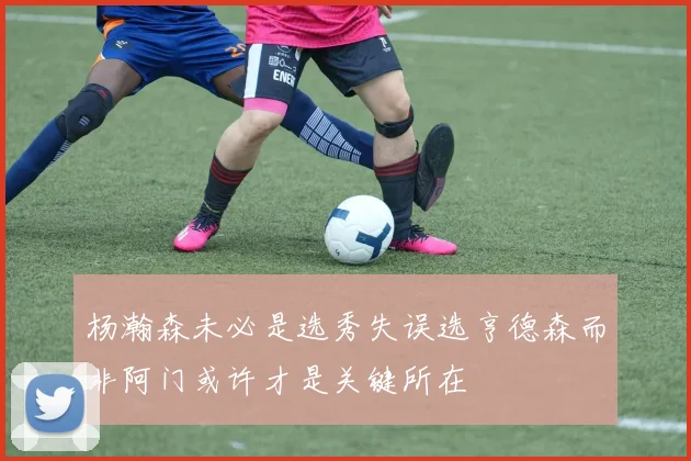 杨瀚森未必是选秀失误选亨德森而非阿门或许才是关键所在