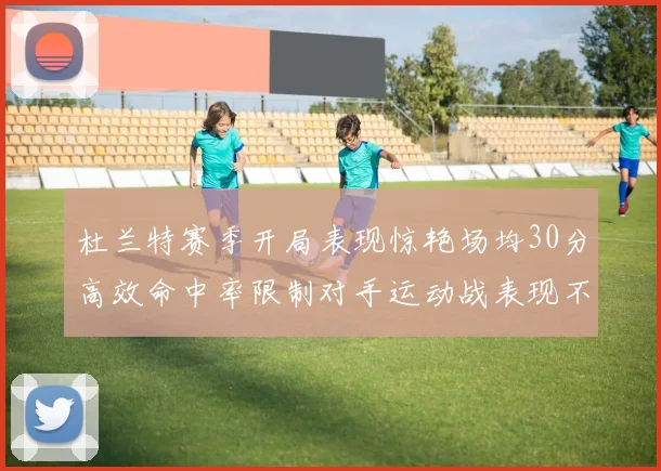 杜兰特赛季开局表现惊艳场均30分高效命中率限制对手运动战表现不佳