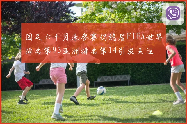 国足六个月未参赛仍稳居FIFA世界排名第93亚洲排名第14引发关注