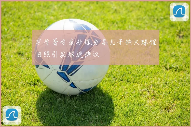 字母哥母亲社媒分享儿子热火球馆旧照引发球迷热议
