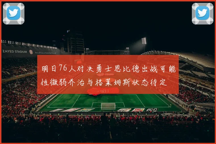 明日76人对决勇士恩比德出战可能性微弱乔治与格莱姆斯状态待定