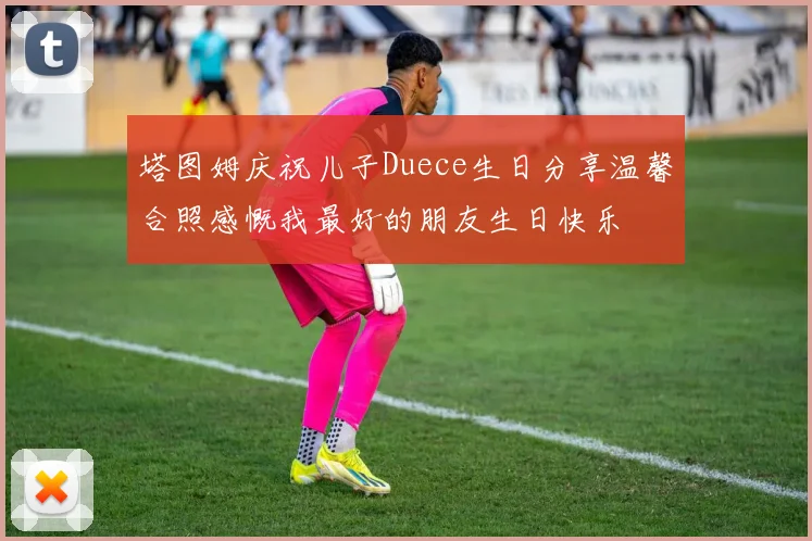 塔图姆庆祝儿子Duece生日分享温馨合照感慨我最好的朋友生日快乐
