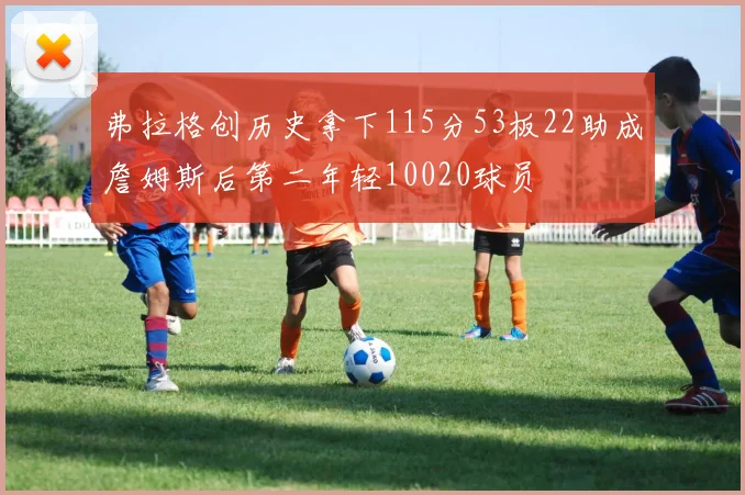 弗拉格创历史拿下115分53板22助成詹姆斯后第二年轻10020球员