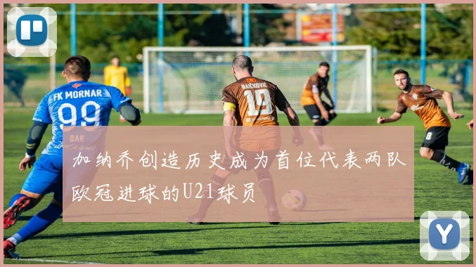 加纳乔创造历史成为首位代表两队欧冠进球的U21球员