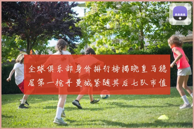全球俱乐部身价排行榜揭晓皇马稳居第一枪手曼城紧随其后七队市值超十亿
