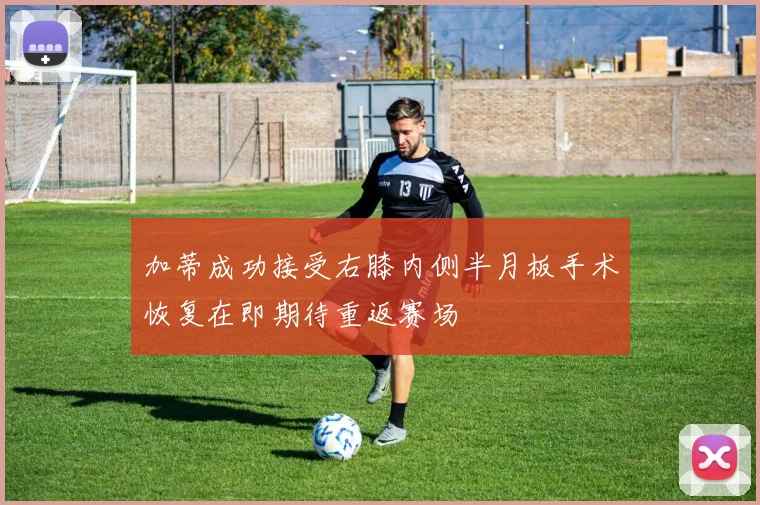 加蒂成功接受右膝内侧半月板手术恢复在即期待重返赛场