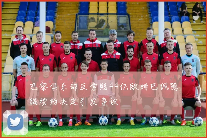 巴黎俱乐部反索赔44亿欧姆巴佩隐瞒续约决定引发争议
