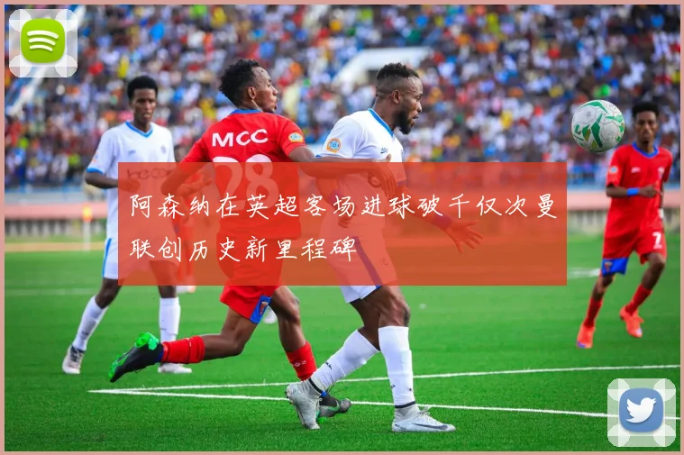 阿森纳在英超客场进球破千仅次曼联创历史新里程碑