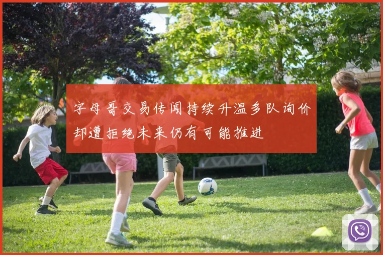 字母哥交易传闻持续升温多队询价却遭拒绝未来仍有可能推进