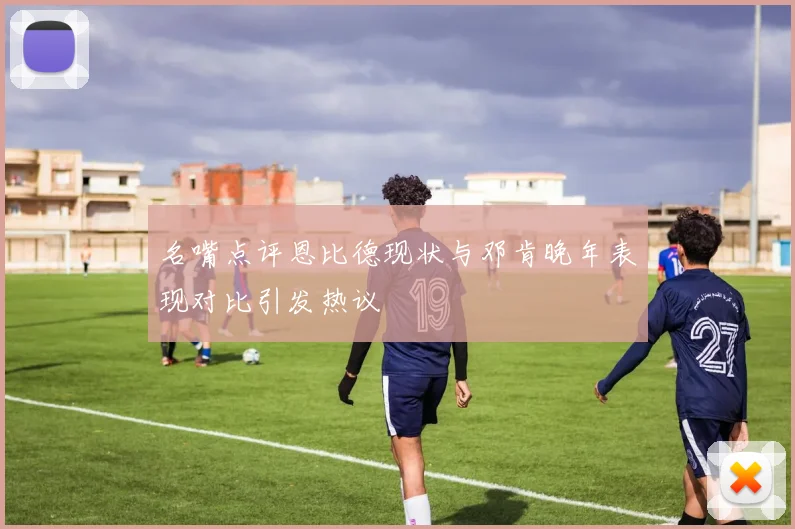 名嘴点评恩比德现状与邓肯晚年表现对比引发热议
