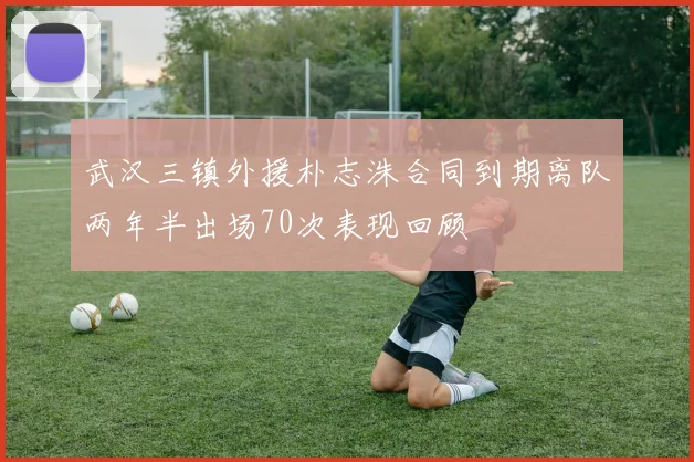 武汉三镇外援朴志洙合同到期离队两年半出场70次表现回顾